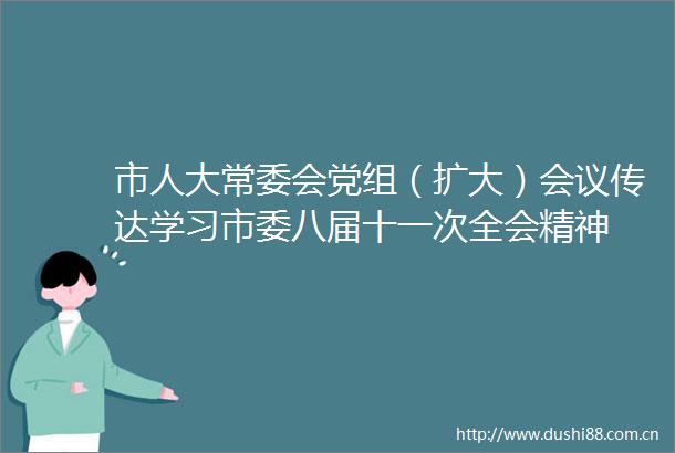 市人大常委会党组（扩大）会议传达学习市委八届十一次全会精神