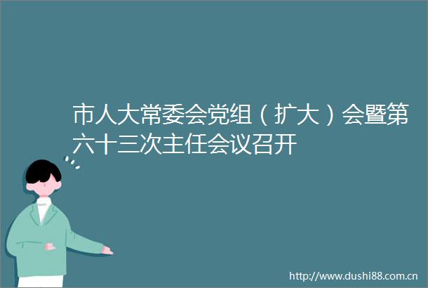 市人大常委会党组（扩大）会暨第六十三次主任会议召开