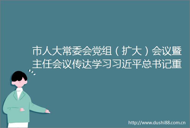 市人大常委会党组（扩大）会议暨主任会议传达学习总书记重要讲话精神以高质量党建引领人大工作高质量发展