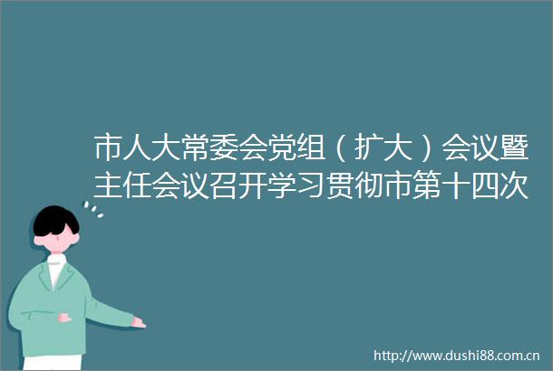 市人大常委会党组（扩大）会议暨主任会议召开学习贯彻市第十四次党代会精神