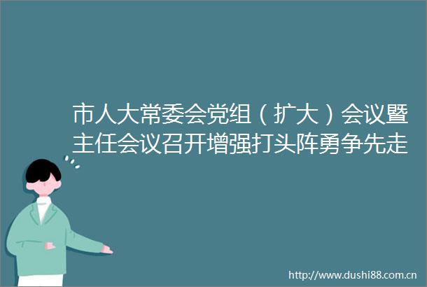市人大常委会党组（扩大）会议暨主任会议召开增强打头阵勇争先走在前作示范的使命感责任感