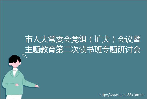 市人大常委会党组（扩大）会议暨主题教育第二次读书班专题研讨会召开