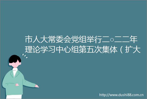 市人大常委会党组举行二○二二年理论学习中心组第五次集体（扩大）学习会议