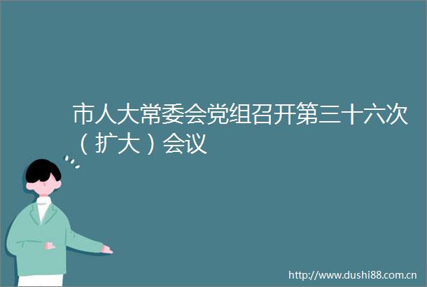 市人大常委会党组召开第三十六次（扩大）会议