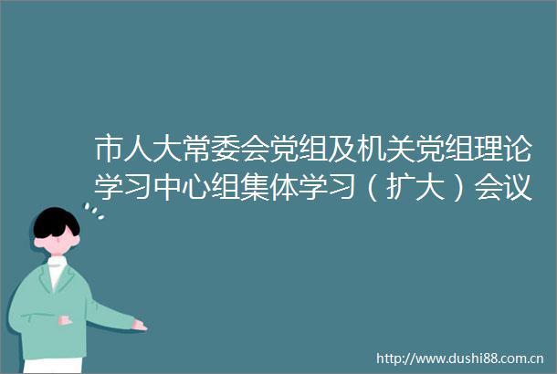 市人大常委会党组及机关党组理论学习中心组集体学习（扩大）会议召开李镇发主持并讲话