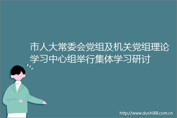 市人大常委会党组及机关党组理论学习中心组举行集体学习研讨