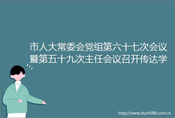 市人大常委会党组第六十七次会议暨第五十九次主任会议召开传达学习总书记重要讲话重要指示精神