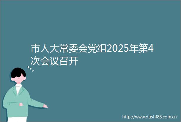 市人大常委会党组2025年第4次会议召开