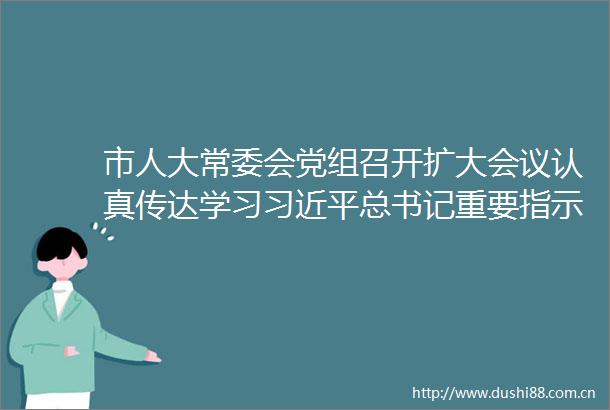 市人大常委会党组召开扩大会议认真传达学习总书记重要指示精神