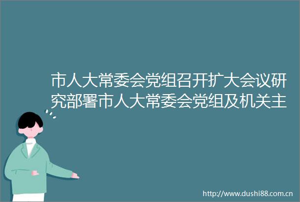 市人大常委会党组召开扩大会议研究部署市人大常委会党组及机关主题教育工作