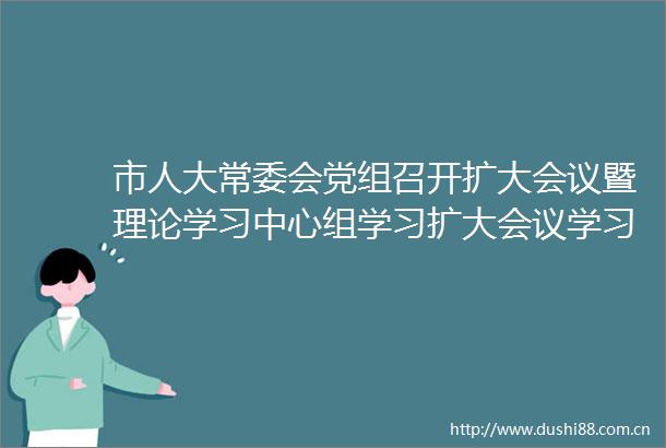 市人大常委会党组召开扩大会议暨理论学习中心组学习扩大会议学习贯彻市委十三届四次全会精神李秀领主持