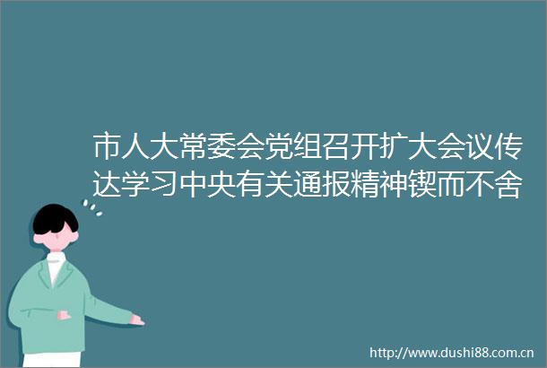市人大常委会党组召开扩大会议传达学习中央有关通报精神锲而不舍落实中央八项规定精神