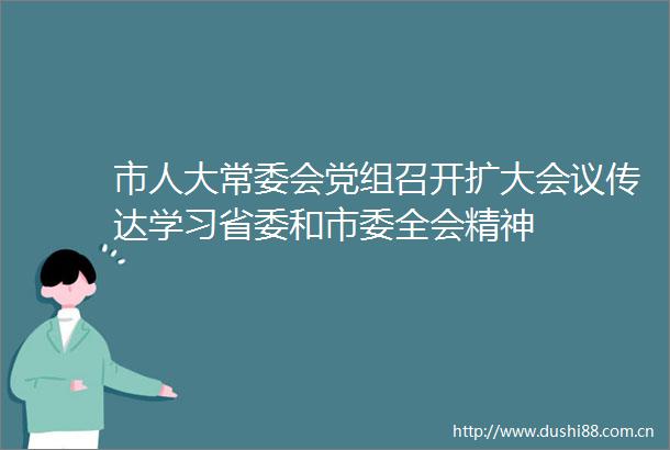 市人大常委会党组召开扩大会议传达学习省委和市委全会精神