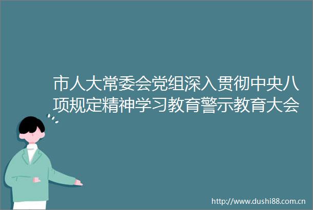 市人大常委会党组深入贯彻中央八项规定精神学习教育警示教育大会召开