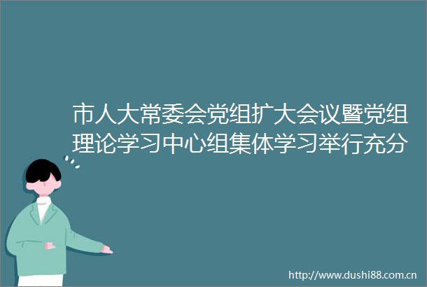 市人大常委会党组扩大会议暨党组理论学习中心组集体学习举行充分发挥人大职能作用全力推动高质量发展