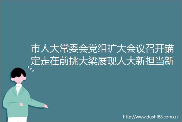 市人大常委会党组扩大会议召开锚定走在前挑大梁展现人大新担当新作为