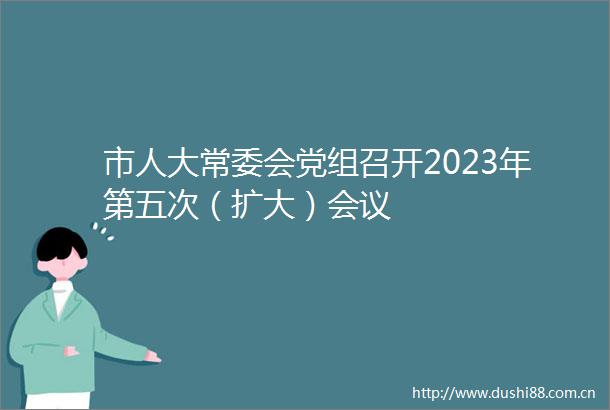 市人大常委会党组召开2023年第五次（扩大）会议