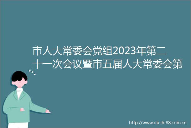 市人大常委会党组2023年第二十一次会议暨市五届人大常委会第30次主任会议召开
