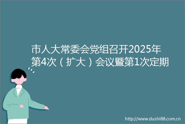 市人大常委会党组召开2025年第4次（扩大）会议暨第1次定期议党会议