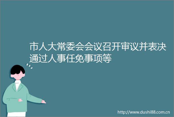 市人大常委会会议召开审议并表决通过人事任免事项等