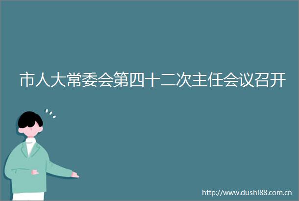 市人大常委会第四十二次主任会议召开