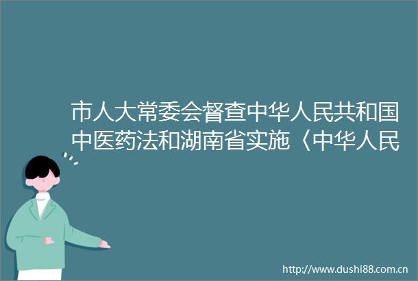 市人大常委会督查中华共和国中医药法和湖南省实施〈中华共和国中医药法〉办法情况报告的审议意见研究处理情况