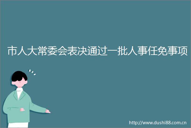 市人大常委会表决通过一批人事任免事项
