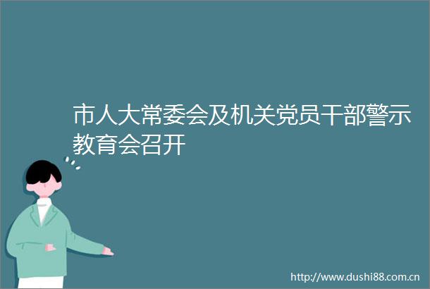 市人大常委会及机关党员警示教育会召开