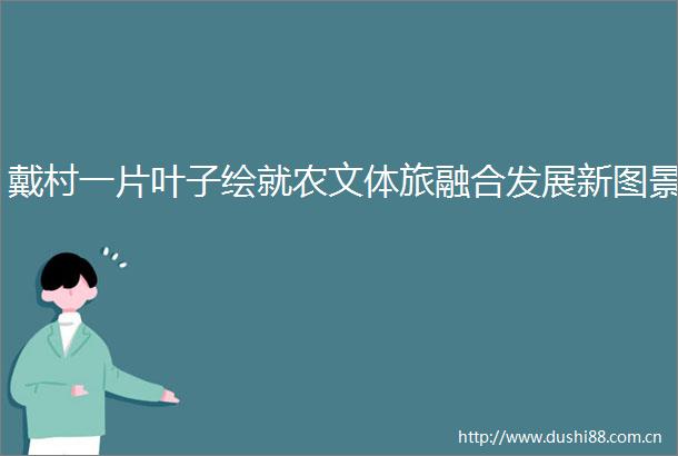 戴村一片叶子绘就农文体旅融合发展新图景