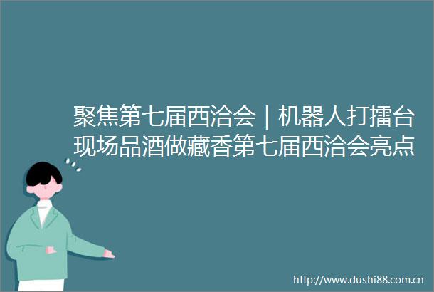 聚焦第七届西洽会｜机器人打擂台现场品酒做藏香第七届西洽会亮点抢先看