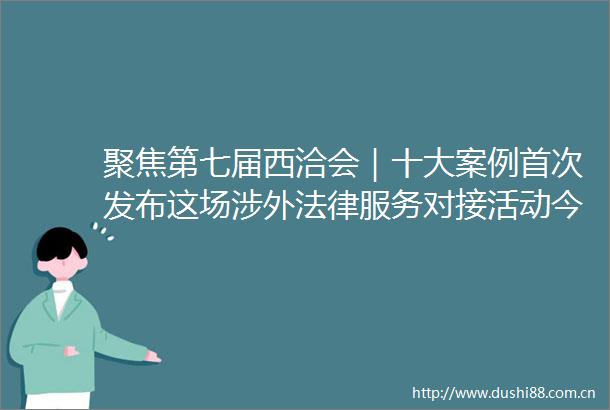 聚焦第七届西洽会｜十大案例首次发布这场涉外服务对接活动今日举行