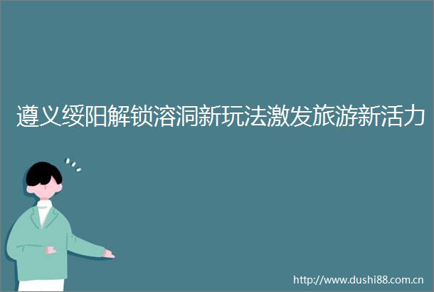 遵义绥阳解锁溶洞新玩法激发旅游新活力