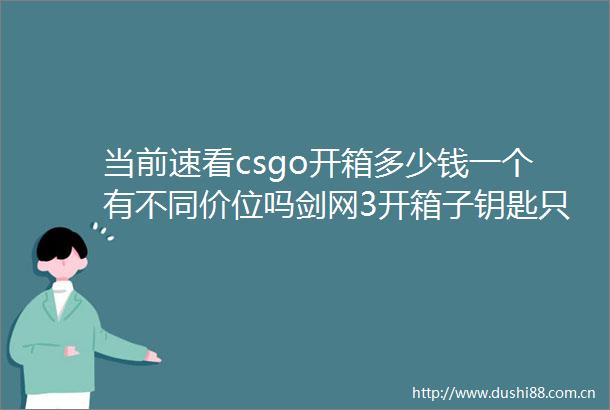 当前速看csgo开箱多少钱一个有不同价位吗剑网3开箱子钥匙只能自己打造吗