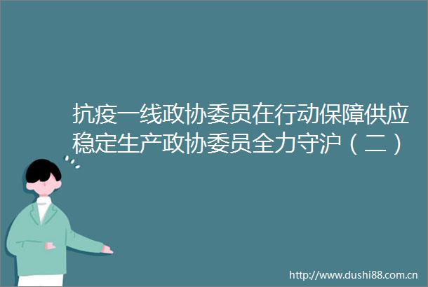 抗疫一线政协委员在行动保障供应稳定生产政协委员全力守沪（二）
