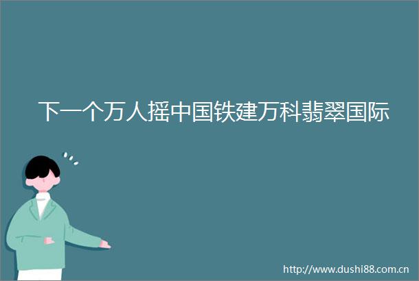 下一个万人摇铁建万科翡翠国际