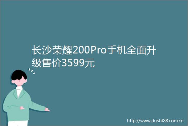 长沙荣耀200Pro手机全面升级售价3599元