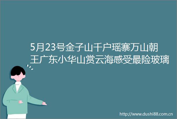 5月23号金子山千户瑶寨万山朝王广东小华山赏云海感受最险玻璃桥探秘千户瑶寨万山朝王