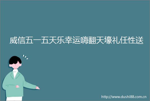 威信五一五天乐幸运嗨翻天壕礼任性送