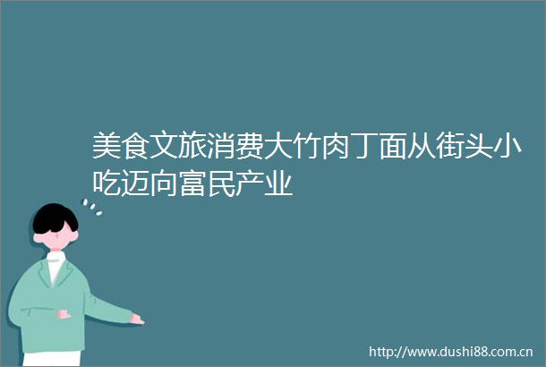 美食文旅消费大竹肉丁面从街头小吃迈向富民产业