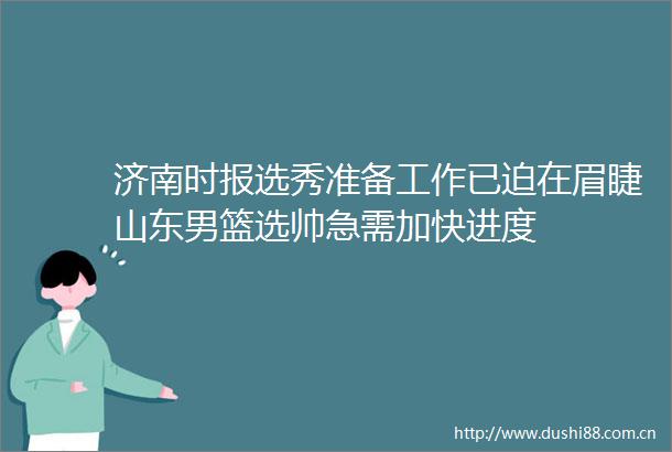 济南时报选秀准备工作已迫在眉睫山东男篮选帅急需加快进度