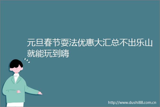 元旦春节耍法优惠大汇总不出乐山就能玩到嗨