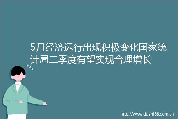 5月经济运行出现积极变化统计局二季度有望实现合理增长