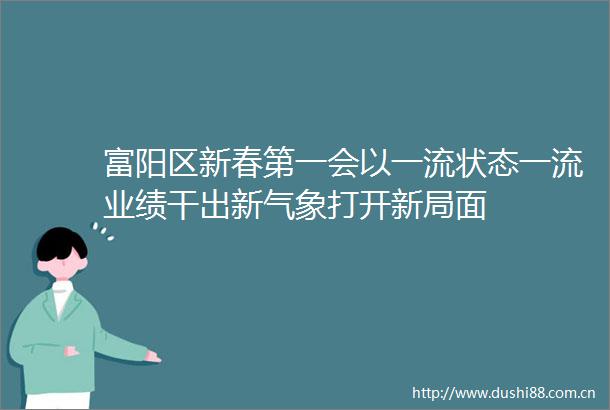 富阳区新春第一会以一流状态一流业绩干出新气象打开新局面