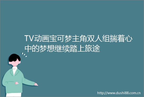 TV动画宝可梦主角双人组揣着心中的梦想继续踏上旅途