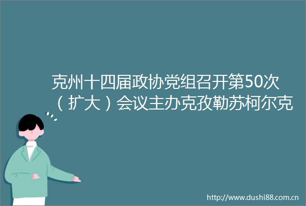 克州十四届政协党组召开第50次（扩大）会议主办克孜勒苏柯尔克孜自治州办公室