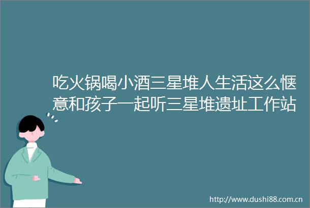 吃火锅喝小酒三星堆人生活这么惬意和孩子一起听三星堆遗址工作站站长雷雨揭秘