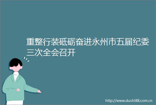 重整行装砥砺奋进永州市五届纪委三次全会召开