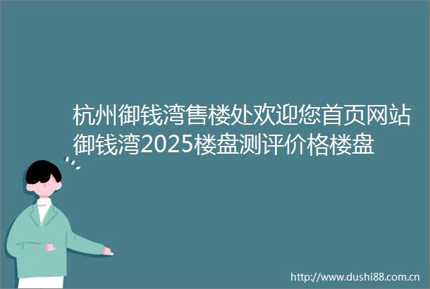 杭州御钱湾售楼处欢迎您首页网站御钱湾2025楼盘测评价格楼盘参数开发商