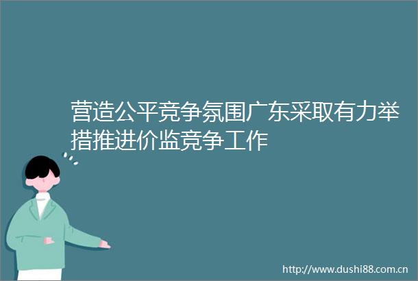 营造公平竞争氛围广东采取有力举措推进价监竞争工作