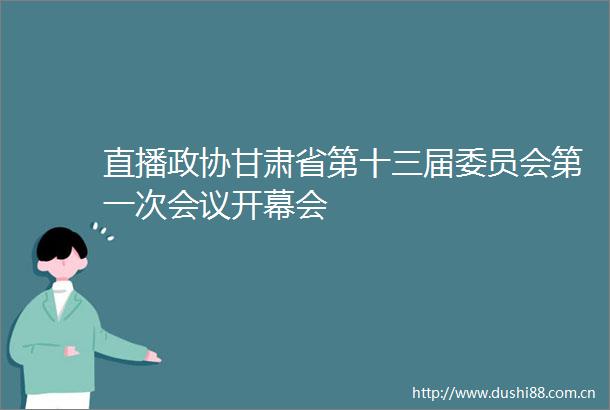 直播政协甘肃省第十三届委员会第一次会议开幕会